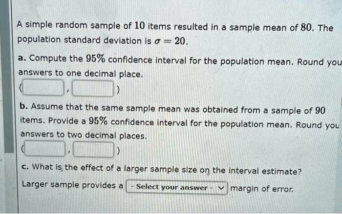 A simple random sample of 10 items resulted in a sample mean of 80. The population standard deviation is ? = 20.
a. Compute the 95% confidence interval for the population mean. Round your answers to one decimal place.
(
,
)
b. Assume that the same sample mean was obtained from a sample of 90 items. Provide a 95% confidence interval for the population mean. Round your answers to two decimal places.
(
,
)
c. What is the effect of a larger sample size on the interval estimate?
Larger sample provides a - Select your answer - margin of error.
