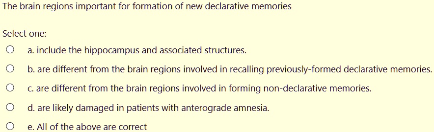 The brain regions important for formation of new declarative memories

Select one:
a. include the hippocampus and associated structures.
b. are different from the brain regions involved in recalling previously-formed declarative memories.
c. are different from the brain regions involved in forming non-declarative memories.
d. are likely damaged in patients with anterograde amnesia.
e. All of the above are correct