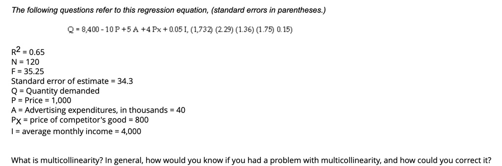 The following questions refer to this regression equation, (standard errors in parentheses.)
R^2 = 0.65
N = 120
F = 35.25
Q = 8,400 - 10 P + 5 A + 4 Px + 0.05 I, (1,732) (2.29) (1.36) (1.75) 0.15)
Standard error of estimate = 34.3
Q = Quantity demanded
P = Price = 1,000
A = Advertising expenditures, in thousands = 40
Px = price of competitor's good = 800
I = average monthly income = 4,000
What is multicollinearity? In general, how would you know if you had a problem with multicollinearity, and how could you correct it?