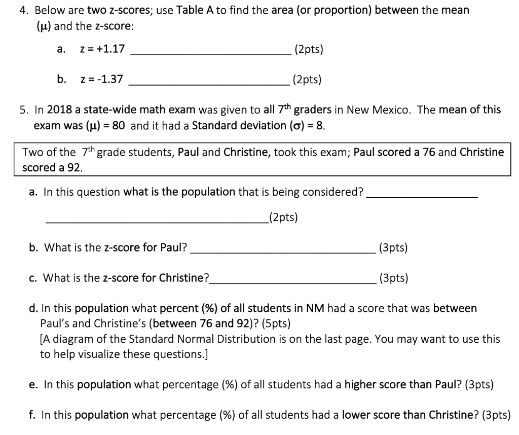 4. Below are two z-scores; use Table A to find the area (or proportion) between the mean (?) and the z-score:
a. z = +1.17 (2pts)
b. z = -1.37 (2pts)
5. In 2018 a state-wide math exam was given to all 7th graders in New Mexico. The mean of this exam was (?) = 80 and it had a Standard deviation (?) = 8.
Two of the 7th grade students, Paul and Christine, took this exam; Paul scored a 76 and Christine scored a 92.
a. In this question what is the population that is being considered? (2pts)
b. What is the z-score for Paul? (3pts)
c. What is the z-score for Christine? (3pts)
d. In this population what percent (%) of all students in NM had a score that was between Paul’s and Christine’s (between 76 and 92)? (5pts)
[A diagram of the Standard Normal Distribution is on the last page. You may want to use this to help visualize these questions.]
e. In this population what percentage (%) of all students had a higher score than Paul? (3pts)
f. In this population what percentage (%) of all students had a lower score than Christine? (3pts)