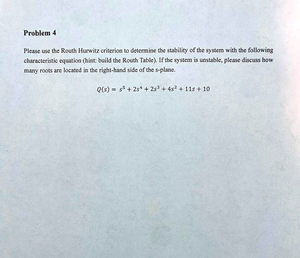 Please use the Routh Hurwitz criterion to determine the stability of the system with the following characteristic equation (hint: build the Routh Table). If the system is unstable, please discuss how many roots are located in the right-hand side of the s-plane.

Q(s) = s^5 + 2s^4 + 2s^3 + 4s^2 + 11s + 10
