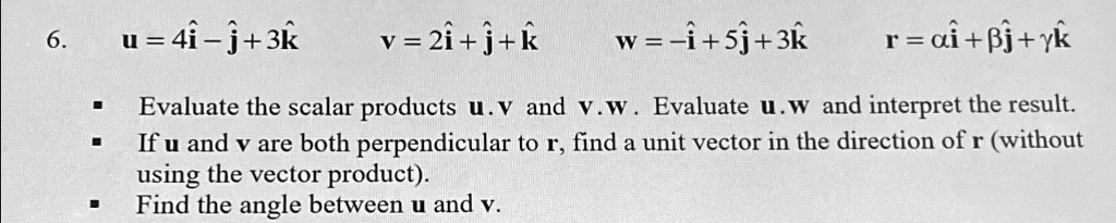 6.
𝐮 = 4𝐢̂ - 𝐣̂ + 3𝐤̂
𝐯 = 2𝐢̂ + 𝐣̂ + 𝐤̂
𝐰 = -𝐢̂ + 5𝐣̂ + 3𝐤̂
𝐫 = α𝐢̂ + β𝐣̂ + γ𝐤̂Evaluate the scalar products 𝐮·𝐯 and 𝐯·𝐰. Evaluate 𝐮·𝐰 and interpret the result.
If 𝐮 and 𝐯 are both perpendicular to 𝐫, find a unit vector in the direction of 𝐫 (without
using the vector product).
Find the angle between 𝐮 and 𝐯.
