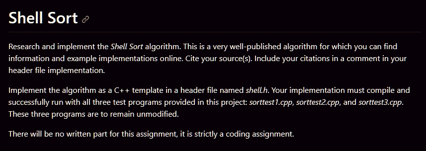 Shell Sort
Research and implement the Shell Sort algorithm. This is a very well-published algorithm for which you can find
information and example implementations online. Cite your source(s). Include your citations in a comment in your
header file implementation.
Implement the algorithm as a C++ template in a header file named shell.h. Your implementation must compile and
successfully run with all three test programs provided in this project: sorttest1.cpp, sorttest2.cpp, and sorttest3.cpp.
These three programs are to remain unmodified.
There will be no written part for this assignment, it is strictly a coding assignment.