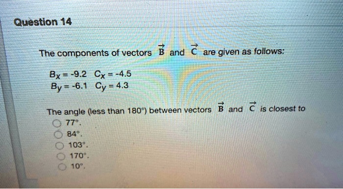 The components of vectors B and C are given as follows:
Bx = -9.2 Cx = -4.5
By = -6.1 Cy = 4.3
The angle (less than 180°) between vectors B and C is closest to
77°.
84°.
103°.
170°.
10°.