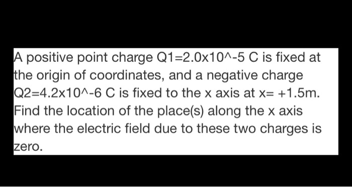 A positive point charge Q1=2.0x10^-5 C is fixed at the origin of coordinates, and a negative charge Q2=4.2x10^-6 C is fixed to the x axis at x= +1.5m. Find the location of the place(s) along the x axis where the electric field due to these two charges is zero.