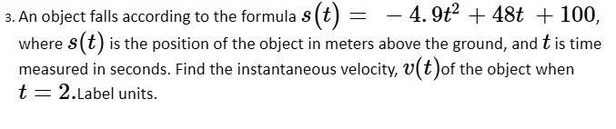 3. An object falls according to the formula s(t) = -4.9t^2 + 48t + 100, where s(t) is the position of the object in meters above the ground, and t is time measured in seconds. Find the instantaneous velocity, v(t) of the object when t = 2. Label units.