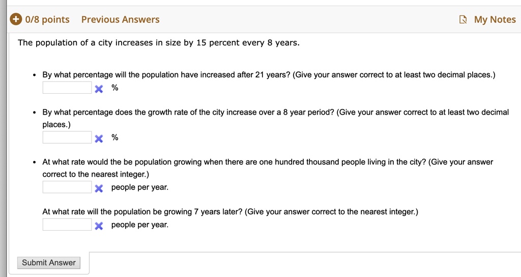 The population of a city increases in size by 15 percent every 8 years.

• By what percentage will the population have increased after 21 years? (Give your answer correct to at least two decimal places.)
% 

• By what percentage does the growth rate of the city increase over a 8 year period? (Give your answer correct to at least two decimal places.)
% 

• At what rate would the be population growing when there are one hundred thousand people living in the city? (Give your answer correct to the nearest integer.)
people per year.

At what rate will the population be growing 7 years later? (Give your answer correct to the nearest integer.)
people per year.