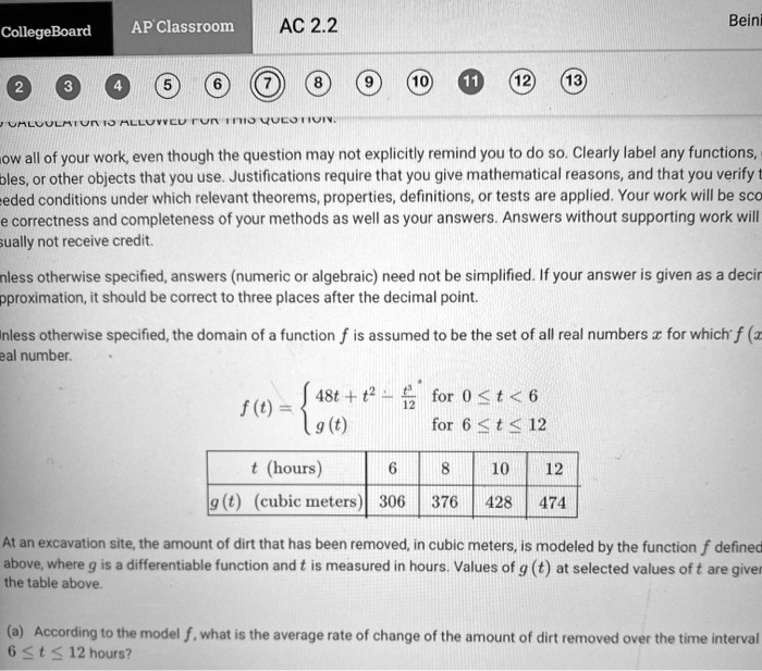 Show all of your work, even though the question may not explicitly remind you to do so. Clearly label any functions, variables, or other objects that you use. Justifications require that you give mathematical reasons, and that you verify the needed conditions under which relevant theorems, properties, definitions, or tests are applied. Your work will be scored based on the correctness and completeness of your methods as well as your answers. Answers without supporting work will usually not receive credit.
Unless otherwise specified, answers (numeric or algebraic) need not be simplified. If your answer is given as a decimal approximation, it should be correct to three places after the decimal point.
Unless otherwise specified, the domain of a function f is assumed to be the set of all real numbers x for which f(x) is a real number.
f(t) =  48t + t^2 - t^3/12 for 0 ? t < 6, g(t) for 6 ? t ? 12
t (hours) | 6 | 8 | 10 | 12
g(t) (cubic meters) | 306 | 376 | 428 | 474
At an excavation site, the amount of dirt that has been removed, in cubic meters, is modeled by the function f defined above, where g is a differentiable function and t is measured in hours. Values of g(t) at selected values of t are given in the table above.
(a) According to the model f, what is the average rate of change of the amount of dirt removed over the time interval 6 ? t ? 12 hours?