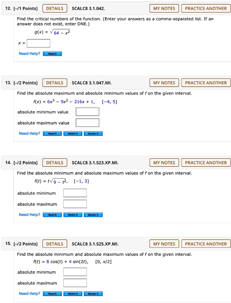 12. Find the critical numbers of the function. (Enter your answers as a comma-separated list. If an answer does not exist, enter DNE.)
g(x) = sqrt64 - x^2
x =
13. Find the absolute maximum and absolute minimum values of f on the given interval.
f(x) = 6x^3 - 9x^2 - 216x + 1, [-4, 5]
absolute minimum value
absolute maximum value
14. Find the absolute minimum and absolute maximum values of f on the given interval.
f(t) = tsqrt9 - t^2, [-1, 3]
absolute minimum
absolute maximum
15. Find the absolute minimum and absolute maximum values of f on the given interval.
f(t) = 8 cos(t) + 4 sin(2t), [0, pi/2]
absolute minimum
absolute maximum