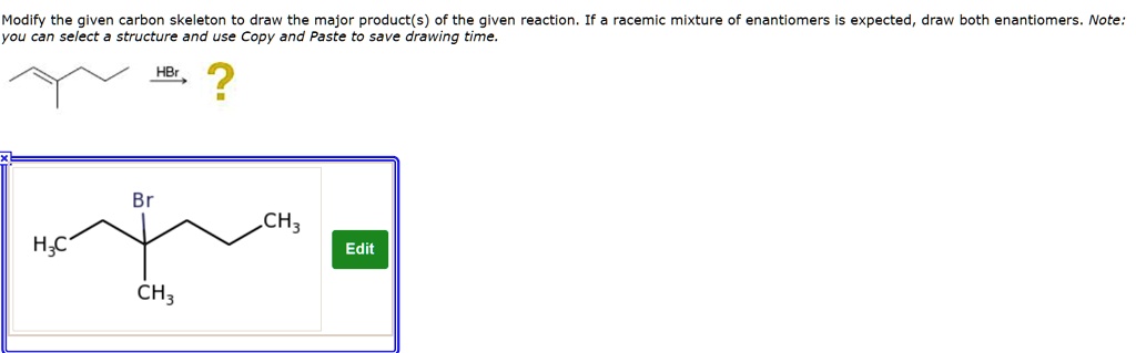 Modify the given carbon skeleton to draw the major product(s) of the given reaction. If a racemic mixture of enantiomers is expected, draw both enantiomers. Note: you can select a structure and use Copy and Paste to save drawing time.

HBr ?

Br
H3C CH3
CH3
Edit