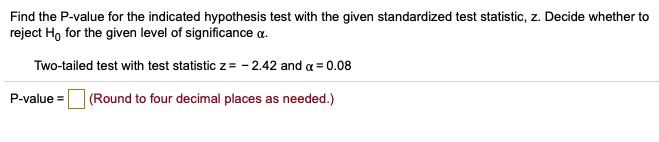 Find the P-value for the indicated hypothesis test with the given standardized test statistic, z. Decide whether to reject H0 for the given level of significance ?.

Two-tailed test with test statistic z = - 2.42 and ? = 0.08

P-value = (Round to four decimal places as needed.)