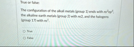 true or false the configuration of the alkali metals group 1 ends with ns2np5 the alkaline earth metals group 2 with ns2 and the halogens group 17 with ns1 o true o false 17307
