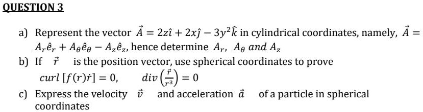 QUESTION 3

a) Represent the vector ?A = 2zi? + 2xj? - 3y²k? in cylindrical coordinates, namely, ?A = Ar e?r + A? e?? - Az e?z, hence determine Ar, A? and Az
b) If ?r is the position vector, use spherical coordinates to prove
   curl [f(r)?r] = 0, div (?r / r³) = 0
c) Express the velocity ?v and acceleration ?a of a particle in spherical coordinates