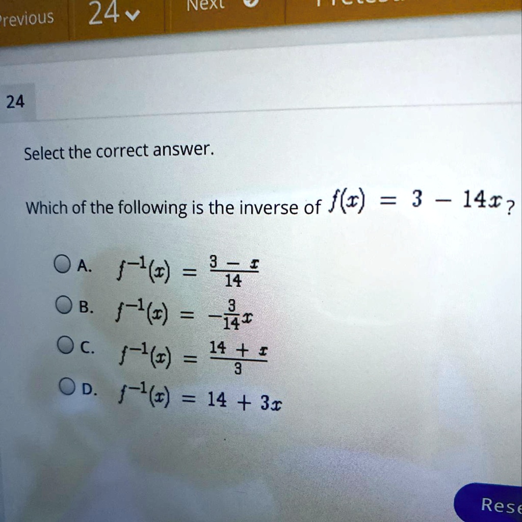 24
Select the correct answer.
Which of the following is the inverse of f(x) = 3 - 14x?
A. f^-1(x) = frac3 - x14
B. f^-1(x) = -frac314x
C. f^-1(x) = frac14 + x3
D. f^-1(x) = 14 + 3x