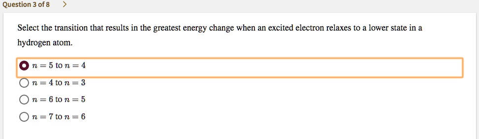 Select the transition that results in the greatest energy change when an excited electron relaxes to a lower state in a hydrogen atom.
n = 5 to n = 4
n = 4 to n = 3
n = 6 to n = 5
n = 7 to n = 6