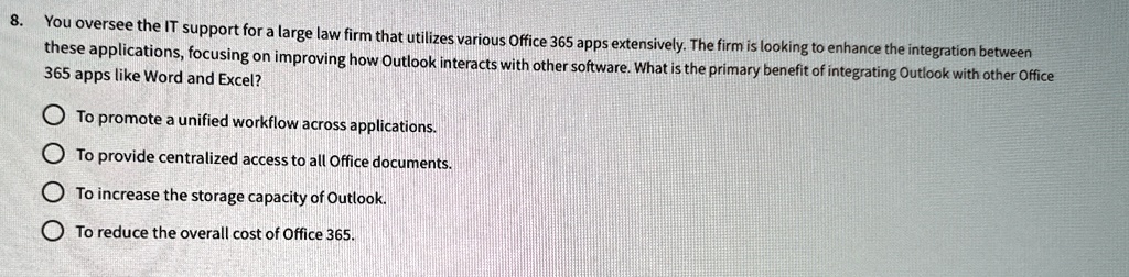 8. You oversee the IT support for a large law firm that utilizes various Office 365 apps extensively. The firm is looking to enhance the integration between
these applications, focusing on improving how Outlook interacts with other software. What is the primary benefit of integrating Outlook with other Office
365 apps like Word and Excel?
To promote a unified workflow across applications.
To provide centralized access to all Office documents.
To increase the storage capacity of Outlook.
To reduce the overall cost of Office 365.