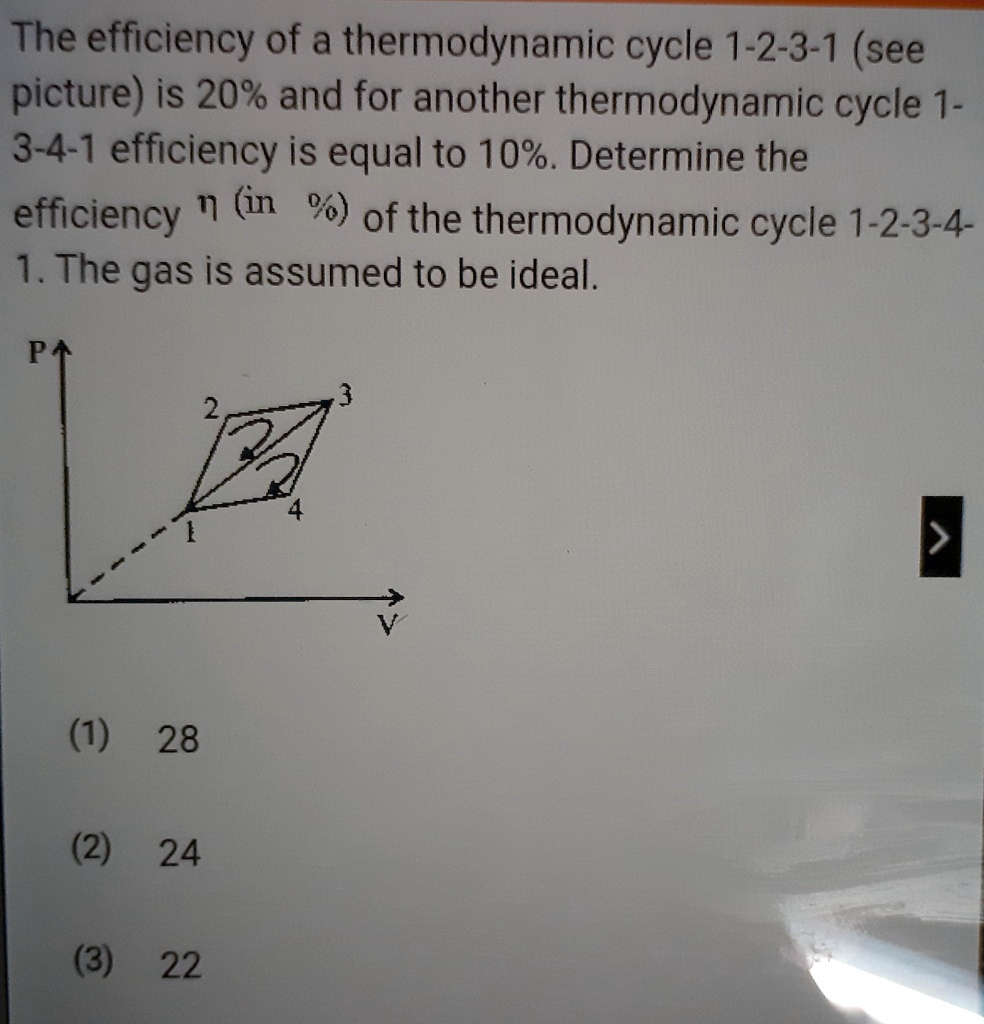 The efficiency of a thermodynamic cycle 1-2-3-1 (see picture) is 20% and for another thermodynamic cycle 1-3-4-1 efficiency is equal to 10%. Determine the efficiency ? (in %) of the thermodynamic cycle 1-2-3-4-1. The gas is assumed to be ideal.

(1) 28
(2) 24
(3) 22