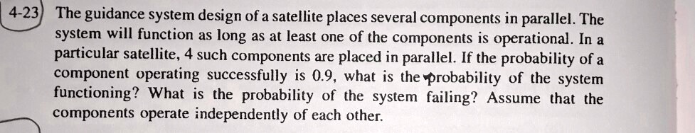 4-23 The guidance system design of a satellite places several components in parallel. The system will function as long as at least one of the components is operational. In a particular satellite, 4 such components are placed in parallel. If the probability of a component operating successfully is 0.9, what is the probability of the system functioning? What is the probability of the system failing? Assume that the components operate independently of each other.