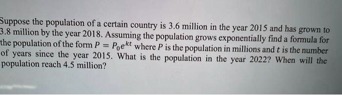 Suppose the population of a certain country is 3.6 million in the year 2015 and has grown to 3.8 million by the year 2018. Assuming the population grows exponentially find a formula for the population of the form P = P0e^kt where P is the population in millions and t is the number of years since the year 2015. What is the population in the year 2022? When will the population reach 4.5 million?