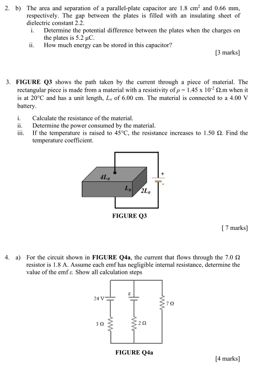 2. b) The area and separation of a parallel-plate capacitor are 1.8 cm² and 0.66 mm, respectively. The gap between the plates is filled with an insulating sheet of dielectric constant 2.2. i. Determine the potential difference between the plates when the charges on the plates is 5.2 ?C. ii. How much energy can be stored in this capacitor? [3 marks] 3. FIGURE Q3 shows the path taken by the current through a piece of material. The rectangular piece is made from a material with a resistivity of ? = 1.45 x 10?² ?.m when it is at 20°C and has a unit length, L? of 6.00 cm. The material is connected to a 4.00 V battery. i. Calculate the resistance of the material. ii. Determine the power consumed by the material. iii. If the temperature is raised to 45°C, the resistance increases to 1.50 ?. Find the temperature coefficient. FIGURE Q3 [ 7 marks] 4. a) For the circuit shown in FIGURE Q4a, the current that flows through the 7.0 ? resistor is 1.8 A. Assume each emf has negligible internal resistance, determine the value of the emf ?. Show all calculation steps FIGURE Q4a [4 marks]
