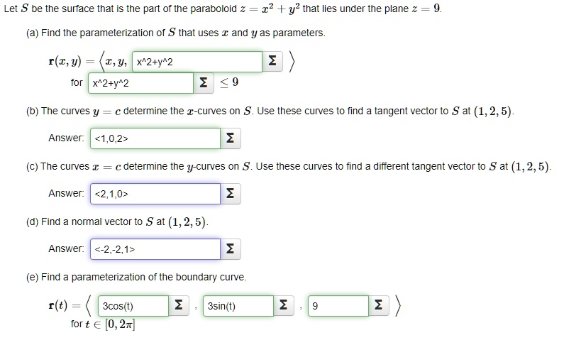 Let S be the surface that is the part of the paraboloid z = x^2 + y^2 that lies under the plane z = 9.
(a) Find the parameterization of S that uses x and y as parameters.
mathbfr(x, y) = langle x, y, x^2 + y^2 angle
for x^2 + y^2 le 9
(b) The curves y = c determine the x-curves on S. Use these curves to find a tangent vector to S at (1, 2, 5).
Answer: langle 1, 0, 2 angle
(c) The curves x = c determine the y-curves on S. Use these curves to find a different tangent vector to S at (1, 2, 5).
Answer: langle 2, 1, 0 angle
(d) Find a normal vector to S at (1, 2, 5).
Answer: langle -2, -2, 1 angle
(e) Find a parameterization of the boundary curve.
mathbfr(t) = langle 3cos(t), 3sin(t), 9 angle
for t in [0, 2pi]