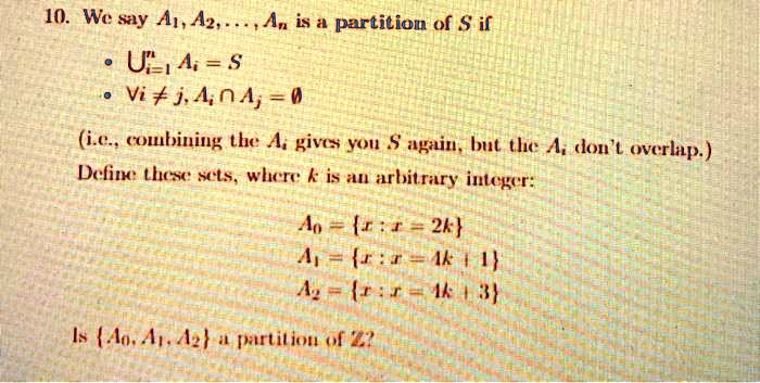 10. We say A1, A2, ..., An is a partition of S if • ?i=1^n Ai = S • ?i ? j, Ai ? Aj = ? (i.e., combining the Ai gives you S again, but the Ai don't overlap.) Define these sets, where k is an arbitrary integer: A0 = x : x = 2k A1 = x : x = 4k + 1 A2 = x : x = 4k + 3 Is A0, A1, A2 a partition of Z?