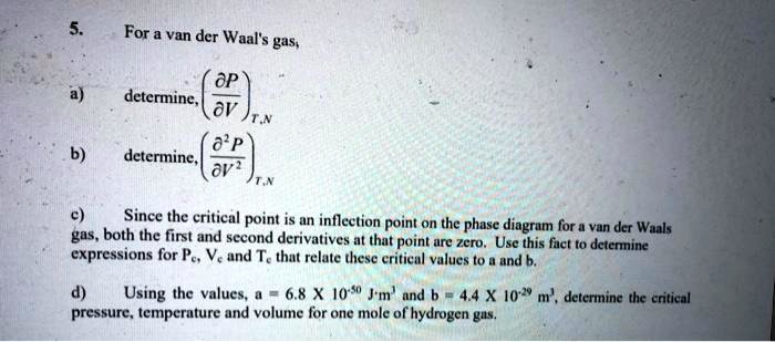 5.
For a van der Waal's gas,

    a)  determine,((∂ P)/(∂ V))T,N
    
    b)  determine,((∂^2 P)/(∂ V^2))T,N
    
    c)  Since the critical point is an inflection point on the phase diagram for a van der Waals
    gas, both the first and second derivatives at that point are zero. Use this fact to determine
    expressions for  Pc, Vc  and  Tc  that relate these critical values to a and b.
    
    d)  Using the values,  a = 6.8 × 10^-50 J m^3  and  b = 4.4 × 10^-29 m^3,  determine the critical
    pressure, temperature and volume for one mole of hydrogen gas.
