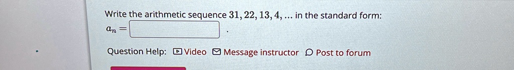 Write the arithmetic sequence 31, 22, 13, 4, ... in the standard form:
an = 
Question Help: Video Message instructor Post to forum