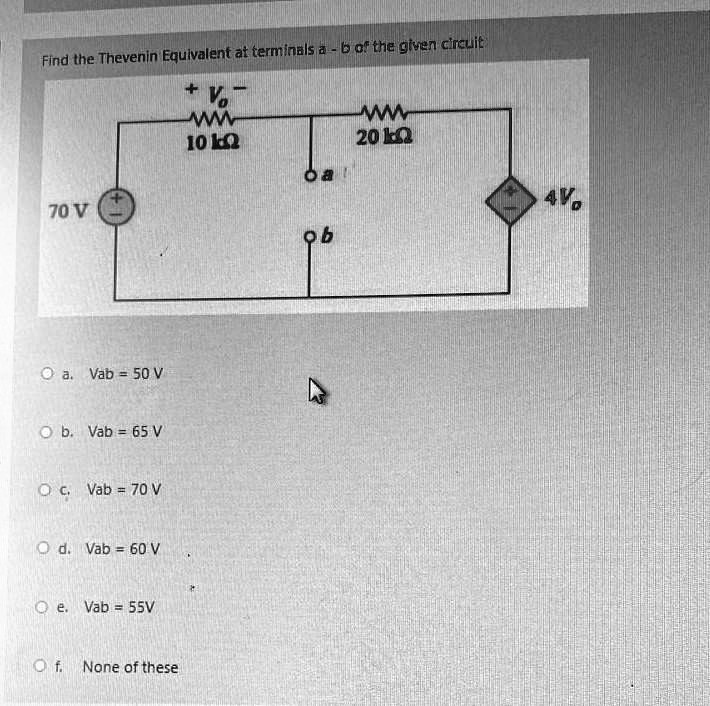 Find the Thevenin Equivalent at terminals a - b of the given circuit
+ Vo -
10 k?
20 k?
70 V
a
b
4Vo
a. Vab = 50 V
b. Vab = 65 V
c. Vab = 70 V
d. Vab = 60 V
e. Vab = 55V
f. None of these