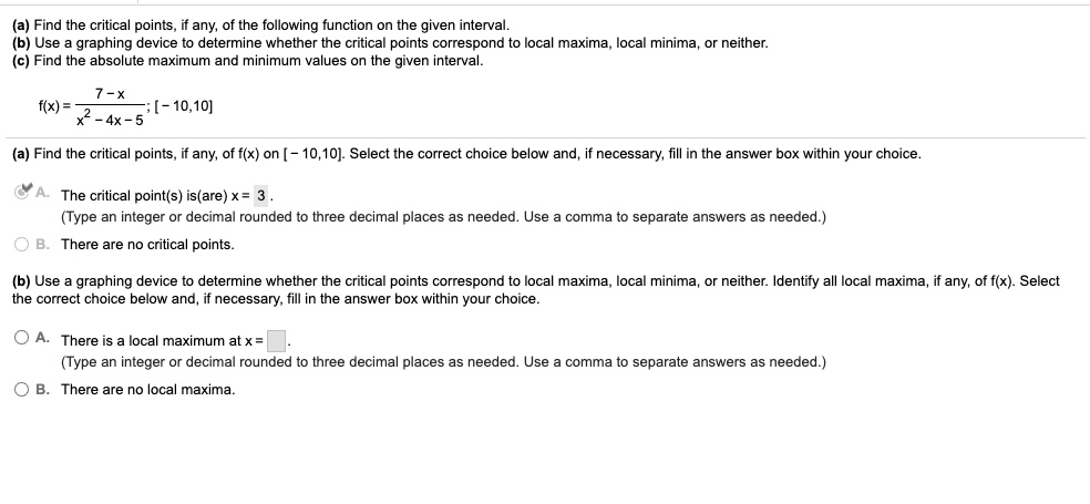 (a) Find the critical points, if any, of the following function on the given interval.
(b) Use a graphing device to determine whether the critical points correspond to local maxima, local minima, or neither.
(c) Find the absolute maximum and minimum values on the given interval.
f(x) = (7 - x) / (x^2 - 4x - 5) ; [- 10,10]
(a) Find the critical points, if any, of f(x) on [- 10,10]. Select the correct choice below and, if necessary, fill in the answer box within your choice.
A. The critical point(s) is(are) x = 3.
(Type an integer or decimal rounded to three decimal places as needed. Use a comma to separate answers as needed.)
B. There are no critical points.
(b) Use a graphing device to determine whether the critical points correspond to local maxima, local minima, or neither. Identify all local maxima, if any, of f(x). Select the correct choice below and, if necessary, fill in the answer box within your choice.
A. There is a local maximum at x = .
(Type an integer or decimal rounded to three decimal places as needed. Use a comma to separate answers as needed.)
B. There are no local maxima.