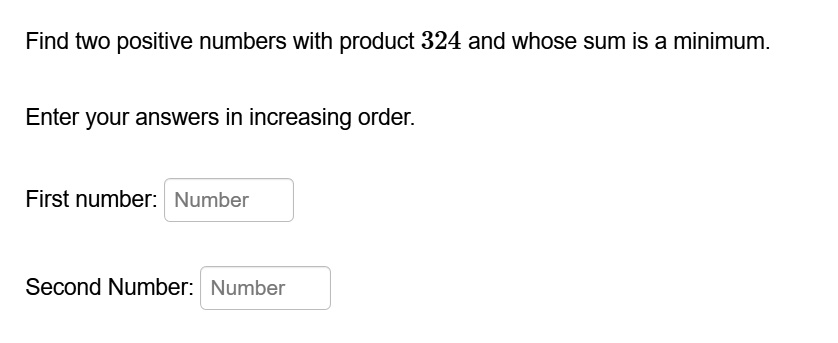Find two positive numbers with product 324 and whose sum is a minimum.

Enter your answers in increasing order.

First number: Number

Second Number: Number