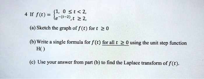 4 If f(t) = 1, 0 ? t < 2, e^-(t-2), t ? 2,
(a) Sketch the graph of f(t) for t ? 0
(b) Write a single formula for f(t) for all t ? 0 using the unit step function H()
(c) Use your answer from part (b) to find the Laplace transform of f(t).