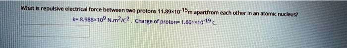 What is repulsive electrical force between two protons 11.89×10^-15m apart from each other in an atomic nucleus?
k= 8.988×10^9 N.m^2/C^2. Charge of proton= 1.601×10^-19 C.