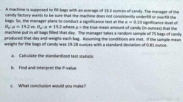 A machine is supposed to fill bags with an average of 19.2 ounces of candy. The manager of the candy factory wants to be sure that the machine does not consistently underfill or overfill the bags. So, the manager plans to conduct a significance test at the ? = 0.10 significance level of H0: ? = 19.2 vs. Ha: ? ? 19.2 where ? = the true mean amount of candy (in ounces) that the machine put in all bags filled that day. The manager takes a random sample of 75 bags of candy produced that day and weighs each bag. Assuming the conditions are met: If the sample mean weight for the bags of candy was 19.28 ounces with a standard deviation of 0.81 ounce.

a. Calculate the standardized test statistic

b. Find and interpret the P-value

c. What conclusion would you make?
