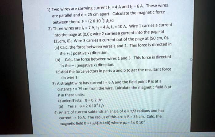 1) Two wires are carrying current I? = 4 A and I? = 6 A. These wires are parallel and d = 25 cm apart. Calculate the magnetic force between them: F = (2 X 10?)I?I?/d
2) Three wires are I? = 7 A, I? = 4 A, I? = 10 A. Wire 1 carries a current into the page at (0,0); wire 2 carries a current into the page at (25cm, 0); Wire 3 carries a current out of the page at (50 cm, 0).
(a) Calc. the force between wires 1 and 2. This force is directed in the +i ( positive x) direction.
(b) Calc. the force between wires 1 and 3. This force is directed in the - i (negative x) direction.
(c) Add the force vectors in parts a and b to get the resultant force on wire 1.
3) A straight wire has current I = 6 A and the field point P is at a distance r = 75 cm from the wire. Calculate the magnetic field B at P in these units:
(a) microTesla: B = 0.2 I/r
(b) Tesla: B = 2 X 10? I/r
4) An arc of current subtends an angle of ? = ?/2 radians and has current I = 10 A. The radius of this arc is R = 35 cm. Calc. the magnetic field B = (??I?)/(4?R) where ?? = 4? X 10?