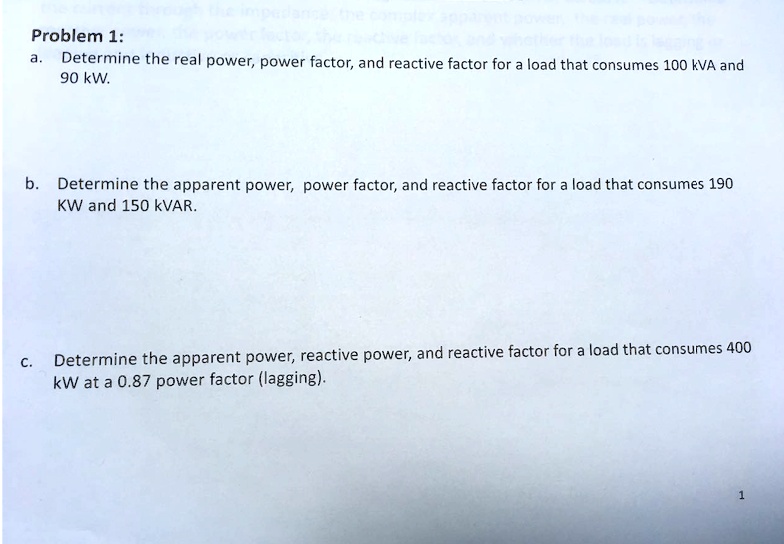 Problem 1:
a. Determine the real power, power factor, and reactive factor for a load that consumes 100 kVA and 90 kW.
b. Determine the apparent power, power factor, and reactive factor for a load that consumes 190 KW and 150 kVAR.
c. Determine the apparent power, reactive power, and reactive factor for a load that consumes 400 kW at a 0.87 power factor (lagging).