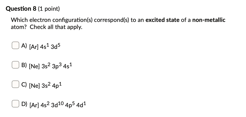 Which electron configuration(s) correspond(s) to an excited state of a non-metallic atom? Check all that apply.

A) [Ar] 4s¹ 3d?
B) [Ne] 3s² 3p³ 4s¹
C) [Ne] 3s² 4p¹
D) [Ar] 4s² 3d¹? 4p? 4d¹