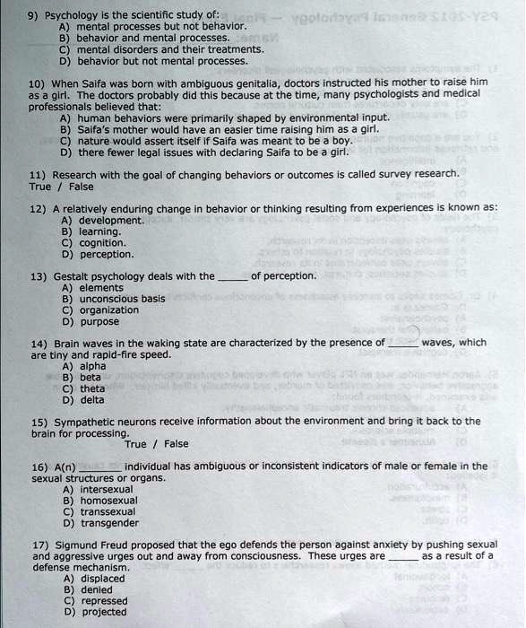 9) Psychology is the scientific study of:
A) mental processes but not behavior.
B) behavior and mental processes.
C) mental disorders and their treatments.
D) behavior but not mental processes.
10) When Saifa was born with ambiguous genitalia, doctors instructed his mother to raise him
as a girl. The doctors probably did this because at the time, many psychologists and medical
professionals believed that:
A) human behaviors were primarily shaped by environmental input.
B) Saifa's mother would have an easier time raising him as a girl.
C) nature would assert itself if Saifa was meant to be a boy.
D) there fewer legal issues with declaring Saifa to be a girl.
11) Research with the goal of changing behaviors or outcomes is called survey research.
True / False
12) A relatively enduring change in behavior or thinking resulting from experiences is known as:
A) development.
B) learning.
C) cognition.
D) perception.
13) Gestalt psychology deals with the  of perception.
A) elements
B) unconscious basis
C) organization
D) purpose
14) Brain waves in the waking state are characterized by the presence of  waves, which
are tiny and rapid-fire speed.
A) alpha
B) beta
C) theta
D) delta
15) Sympathetic neurons receive information about the environment and bring it back to the
brain for processing. True / False
16) A(n)  individual has ambiguous or inconsistent indicators of male or female in the
sexual structures or organs.
A) intersexual
B) homosexual
C) transsexual
D) transgender
17) Sigmund Freud proposed that the ego defends the person against anxiety by pushing sexual
and aggressive urges out and away from consciousness. These urges are  as a result of a
defense mechanism.
A) displaced
B) denied
C) repressed
D) projected