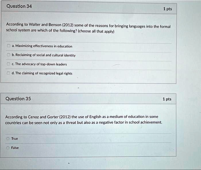 According to Walter and Benson (2012) some of the reasons for bringing languages into the formal
school system are which of the following? (choose all that apply)
a. Maximizing effectiveness in education
b. Reclaiming of social and cultural identity
c. The advocacy of top-down leaders
d. The claiming of recognized legal rights
According to Cenoz and Gorter (2012) the use of English as a medium of education in some
countries can be seen not only as a threat but also as a negative factor in school achievement.
True
False
