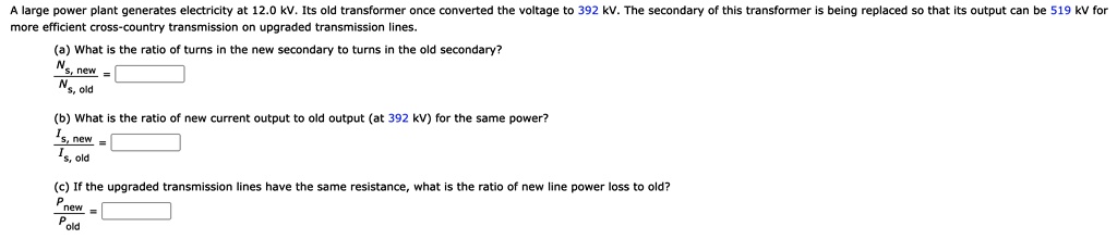 A large power plant generates electricity at 12.0 kV. Its old transformer once converted the voltage to 392 kV. The secondary of this transformer is being replaced so that its output can be 519 kV for more efficient cross-country transmission on upgraded transmission lines.

(a) What is the ratio of turns in the new secondary to turns in the old secondary?
Ns, new / Ns, old =

(b) What is the ratio of new current output to old output (at 392 kV) for the same power?
Is, new / Is, old =

(c) If the upgraded transmission lines have the same resistance, what is the ratio of new line power loss to old?
Pnew / Pold =
