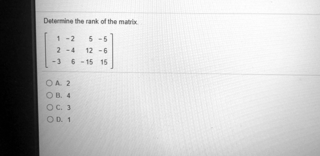 Determine the rank of the matrix.

[ 1 -2 5 -5 ]
[ 2 -4 12 -6 ]
[ -3 6 -15 15 ]

A. 2
B. 4
C. 3
D. 1