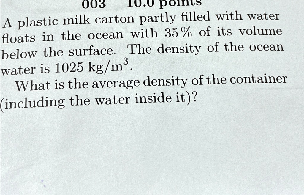 003 10.0 points
A plastic milk carton partly filled with water floats in the ocean with 35% of its volume below the surface. The density of the ocean water is 1025 kg/m$^3$.
What is the average density of the container (including the water inside it)?