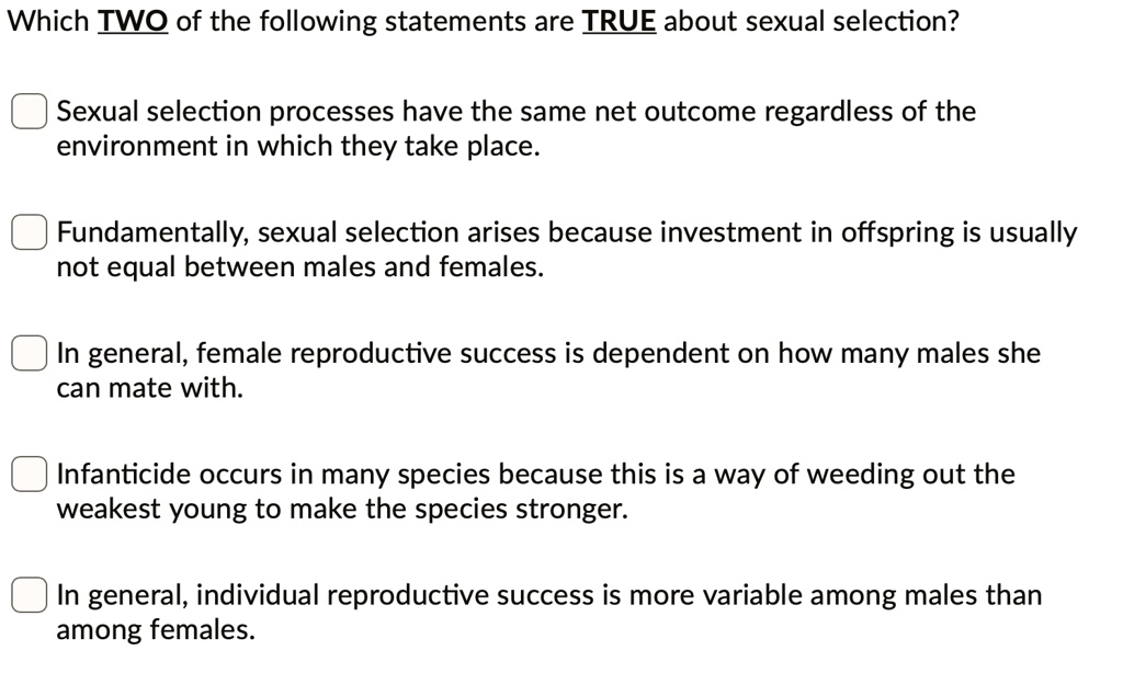 Which TWO of the following statements are TRUE about sexual selection?
Sexual selection processes have the same net outcome regardless of the
environment in which they take place.
Fundamentally, sexual selection arises because investment in offspring is usually
not equal between males and females.
In general, female reproductive success is dependent on how many males she
can mate with.
Infanticide occurs in many species because this is a way of weeding out the
weakest young to make the species stronger.
In general, individual reproductive success is more variable among males than
among females.