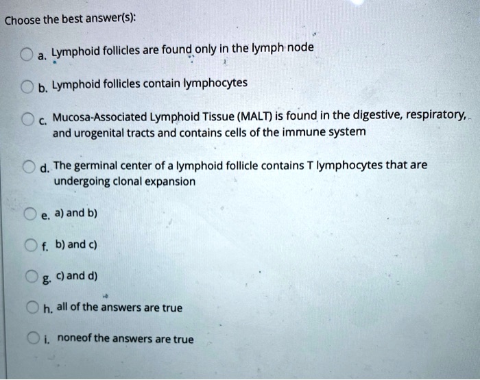 Choose the best answer(s):
a. Lymphoid follicles are found only in the lymph node
b. Lymphoid follicles contain lymphocytes
c. Mucosa-Associated Lymphoid Tissue (MALT) is found in the digestive, respiratory, and urogenital tracts and contains cells of the immune system
d. The germinal center of a lymphoid follicle contains T lymphocytes that are undergoing clonal expansion
e. a) and b)
f. b) and c)
g. c) and d)
h. all of the answers are true
i. none of the answers are true