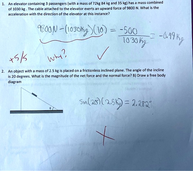 1. An elevator containing 3 passengers (with a mass of 72kg 84 kg and 35 kg) has a mass combined
of 1030 kg . The cable attached to the elevator exerts an upward force of 9800 N. What is the
acceleration with the direction of the elevator at this instance?
9800N - (1030kg)(10) = -500 
/ 1030kg = -0.49 kg
+5/5
Why?
2. An object with a mass of 2.5 kg is placed on a frictionless inclined plane. The angle of the incline
is 20 degrees. What is the magnitude of the net force and the normal force? B) Draw a free body
diagram
sin(20°)(2.5kg) = 2.282°
?