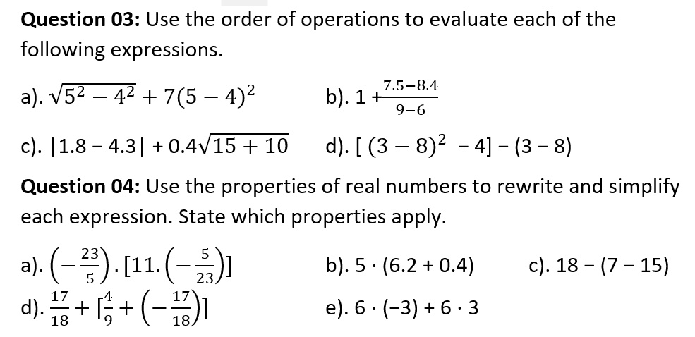 Question 03: Use the order of operations to evaluate each of the following expressions.
a). ?5² - 4² + 7(5 - 4)²
b). 1 + (7.5 - 8.4) / (9 - 6)
c). |1.8 - 4.3| + 0.4?15 + 10
d). [(3 - 8)² - 4] - (3 - 8)
Question 04: Use the properties of real numbers to rewrite and simplify each expression. State which properties apply.
a). (-²³/?) . [11 . (-?/??)]
b). 5 · (6.2 + 0.4)
c). 18 - (7 - 15)
d). ¹?/?? + [?/? + (-¹?/??)]
e). 6 · (-3) + 6 · 3