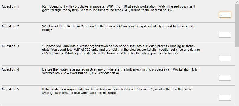 Question 1
Run Scenario 1 with 40 policies in process (WIP = 40), 10 at each workstation. Watch the red policy as it
goes through the system. What is the turnaround time (TAT) (round to the nearest hour)?
Question 2
What would the TAT be in Scenario 1 if there were 240 units in the system initially (round to the nearest
hour)?
Question 3
Suppose you walk into a similar organization as Scenario 1 that has a 15-step process running at steady
state. You count total WIP of 720 units and are told that the slowest workstation (bottleneck) has a task time
of 5.0 minutes. What is your estimate of the turnaround time for the whole process, in hours?
Question 4
Before the floater is assigned in Scenario 2, where is the bottleneck in this process? (a = Workstation 1, b =
Workstation 2, c = Workstation 3, d = Workstation 4)
Question 5
If the floater is assigned full-time to the bottleneck workstation in Scenario 2, what is the resulting new
average task time for that workstation (in minutes)?