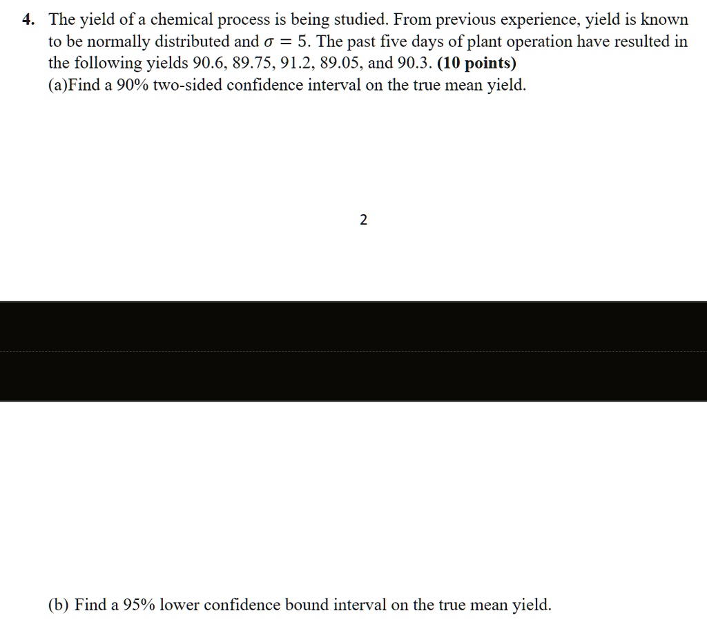 4. The yield of a chemical process is being studied. From previous experience, yield is known to be normally distributed and ? = 5. The past five days of plant operation have resulted in the following yields 90.6, 89.75, 91.2, 89.05, and 90.3.
(a) Find a 90% two-sided confidence interval on the true mean yield.
(b) Find a 95% lower confidence bound interval on the true mean yield.