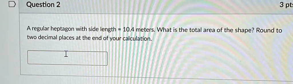Question 2
A regular heptagon with side length = 10.4 meters. What is the total area of the shape? Round to
two decimal places at the end of your calculation.