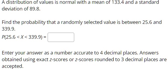 A distribution of values is normal with a mean of 133.4 and a standard
deviation of 89.8.
Find the probability that a randomly selected value is between 25.6 and
339.9.
P(25.6 < X < 339.9) = 
Enter your answer as a number accurate to 4 decimal places. Answers
obtained using exact z-scores or z-scores rounded to 3 decimal places are
accepted.